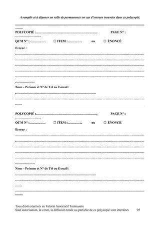 A remplir et à déposer en salle de permanence en cas d’erreurs trouvées dans ce polycopié.

------------------------------------------------------------------------------------------------------------------------
-------
POLYCOPIÉ :…………………………………………………                                                           PAGE N° :
……………………
QCM N° :……………                      □ ITEM :…………..                     ou          □ ÉNONCÉ
Erreur :
…………………………………………………………………………………………………………
…………………………………………………………………………………………………………
…………………………………………………………………………………………………………
…………………………………………………………………………………………………………
…………………………………………………………………………………………………………
………………
Nom – Prénom et N° de Tél ou E-mail :
…………………………………………………………………
…………………………………………………………………………………………………………
……


POLYCOPIÉ :…………………………………………………                                                          PAGE N° :
……………………
QCM N° :……………                      □ ITEM :…………..                     ou          □ ÉNONCÉ
Erreur :
…………………………………………………………………………………………………………
…………………………………………………………………………………………………………
…………………………………………………………………………………………………………
…………………………………………………………………………………………………………
…………………………………………………………………………………………………………
………………
Nom – Prénom et N° de Tél ou E-mail :
…………………………………………………………………
…………………………………………………………………………………………………………
……
------------------------------------------------------------------------------------------------------------------------
-------


Tous droits réservés au Tutorat Associatif Toulousain
Sauf autorisation, la vente, la diffusion totale ou partielle de ce polycopié sont interdites                    95
 