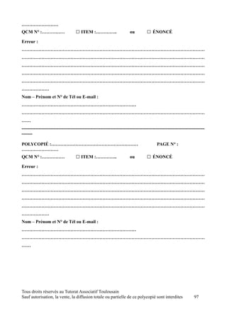 ……………………
QCM N° :……………                      □ ITEM :…………..                     ou          □ ÉNONCÉ
Erreur :
…………………………………………………………………………………………………………
…………………………………………………………………………………………………………
…………………………………………………………………………………………………………
…………………………………………………………………………………………………………
…………………………………………………………………………………………………………
………………
Nom – Prénom et N° de Tél ou E-mail :
…………………………………………………………………
…………………………………………………………………………………………………………
……
------------------------------------------------------------------------------------------------------------------------
-------

POLYCOPIÉ :…………………………………………………                                                          PAGE N° :
……………………
QCM N° :……………                      □ ITEM :…………..                     ou          □ ÉNONCÉ
Erreur :
…………………………………………………………………………………………………………
…………………………………………………………………………………………………………
…………………………………………………………………………………………………………
…………………………………………………………………………………………………………
…………………………………………………………………………………………………………
………………
Nom – Prénom et N° de Tél ou E-mail :
…………………………………………………………………
…………………………………………………………………………………………………………
……




Tous droits réservés au Tutorat Associatif Toulousain
Sauf autorisation, la vente, la diffusion totale ou partielle de ce polycopié sont interdites                    97
 