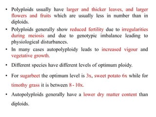• Polyploids usually have larger and thicker leaves, and larger
flowers and fruits which are usually less in number than in
diploids.
• Polyploids generally show reduced fertility due to irregularities
during meiosis and due to genotypic imbalance leading to
physiological disturbances.
• In many cases autopolyploidy leads to increased vigour and
vegetative growth.
• Different species have different levels of optimum ploidy.
• For sugarbeet the optimum level is 3x, sweet potato 6x while for
timothy grass it is between 8 - 10x.
• Autopolyploids generally have a lower dry matter content than
diploids.
 