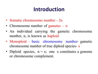 Introduction
• Somatic chromosome number - 2n
• Chromosome number of gametes – n
• An individual carrying the gametic chromosome
number, n, is known as haploid
• Monoploid – basic chromosome number- gametic
chromosome number of true diploid species- x
• Diploid species, n = x; one x constitutes a genome
or chromosome complement.
 