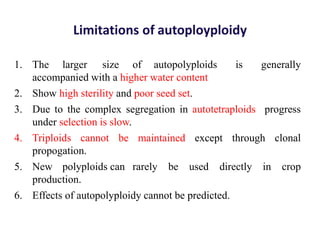 Limitations of autoployploidy
1. The larger size of autopolyploids is generally
accompanied with a higher water content
2. Show high sterility and poor seed set.
3. Due to the complex segregation in autotetraploids progress
under selection is slow.
4. Triploids cannot be maintained except through clonal
propogation.
5. New polyploids can rarely be used directly in crop
production.
6. Effects of autopolyploidy cannot be predicted.
 