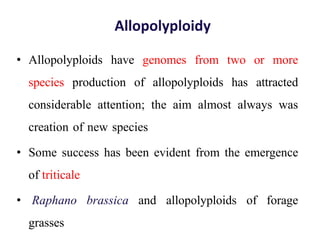 Allopolyploidy
• Allopolyploids have genomes from two or more
species production of allopolyploids has attracted
considerable attention; the aim almost always was
creation of new species
• Some success has been evident from the emergence
of triticale
• Raphano brassica and allopolyploids of forage
grasses
 