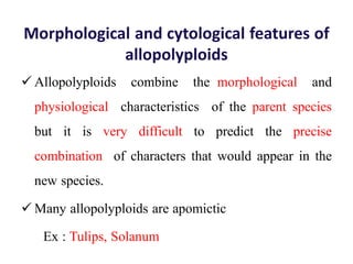 Morphological and cytological features of
allopolyploids
 Allopolyploids combine the morphological and
physiological characteristics of the parent species
but it is very difficult to predict the precise
combination of characters that would appear in the
new species.
 Many allopolyploids are apomictic
Ex : Tulips, Solanum
 
