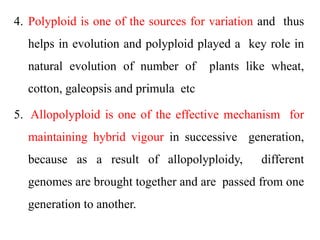 4. Polyploid is one of the sources for variation and thus
helps in evolution and polyploid played a key role in
natural evolution of number of plants like wheat,
cotton, galeopsis and primula etc
5. Allopolyploid is one of the effective mechanism for
maintaining hybrid vigour in successive generation,
because as a result of allopolyploidy, different
genomes are brought together and are passed from one
generation to another.
 