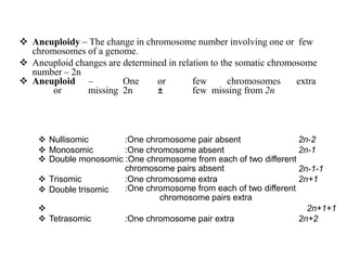  Aneuploidy – The change in chromosome number involving one or few
chromosomes of a genome.
 Aneuploid changes are determined in relation to the somatic chromosome
number – 2n
 Aneuploid – One or few chromosomes extra
or missing 2n ± few missing from 2n
 Nullisomic
 Monosomic
:One chromosome pair absent
:One chromosome absent
2n-2
2n-1
 Double monosomic :One chromosome from each of two different
chromosome pairs absent 2n-1-1
2n+1
 Trisomic
 Double trisomic
:One chromosome extra
:One chromosome from each of two different
chromosome pairs extra
 2n+1+1
2n+2
 Tetrasomic :One chromosome pair extra
 