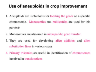 Use of aneuploids in crop improvement
1. Aneuploids are useful tools for locating the genes on a specific
chromosome. Monosomics and nullisomics are used for this
purpose
2. Monosomics are also used in interspecific gene transfer
3. They are used for developing alien addition and alien
substitution lines in various crops
4. Primary trisomics are useful in identification of chromosomes
involved in translocations
 