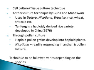iv. Cell culture/Tissue culture technique
v. Anther culture technique by Guha and Maheswari
◦ Used in Datura, Nicotiana, Brassica, rice, wheat,
triticale etc.
◦ Tanfeng is a haploidy derived rice variety
developed in China(1976)
vi. Through pollen culture
◦ Haploid pollen grains develop into haploid plants.
◦ Nicotiana – readily responding in anther & pollen
culture.
Technique to be followed varies depending on the
species.
 
