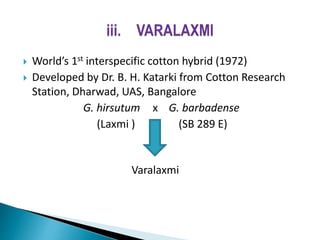  World’s 1st interspecific cotton hybrid (1972)
 Developed by Dr. B. H. Katarki from Cotton Research
Station, Dharwad, UAS, Bangalore
G. hirsutum х G. barbadense
(Laxmi ) (SB 289 E)
Varalaxmi
 
