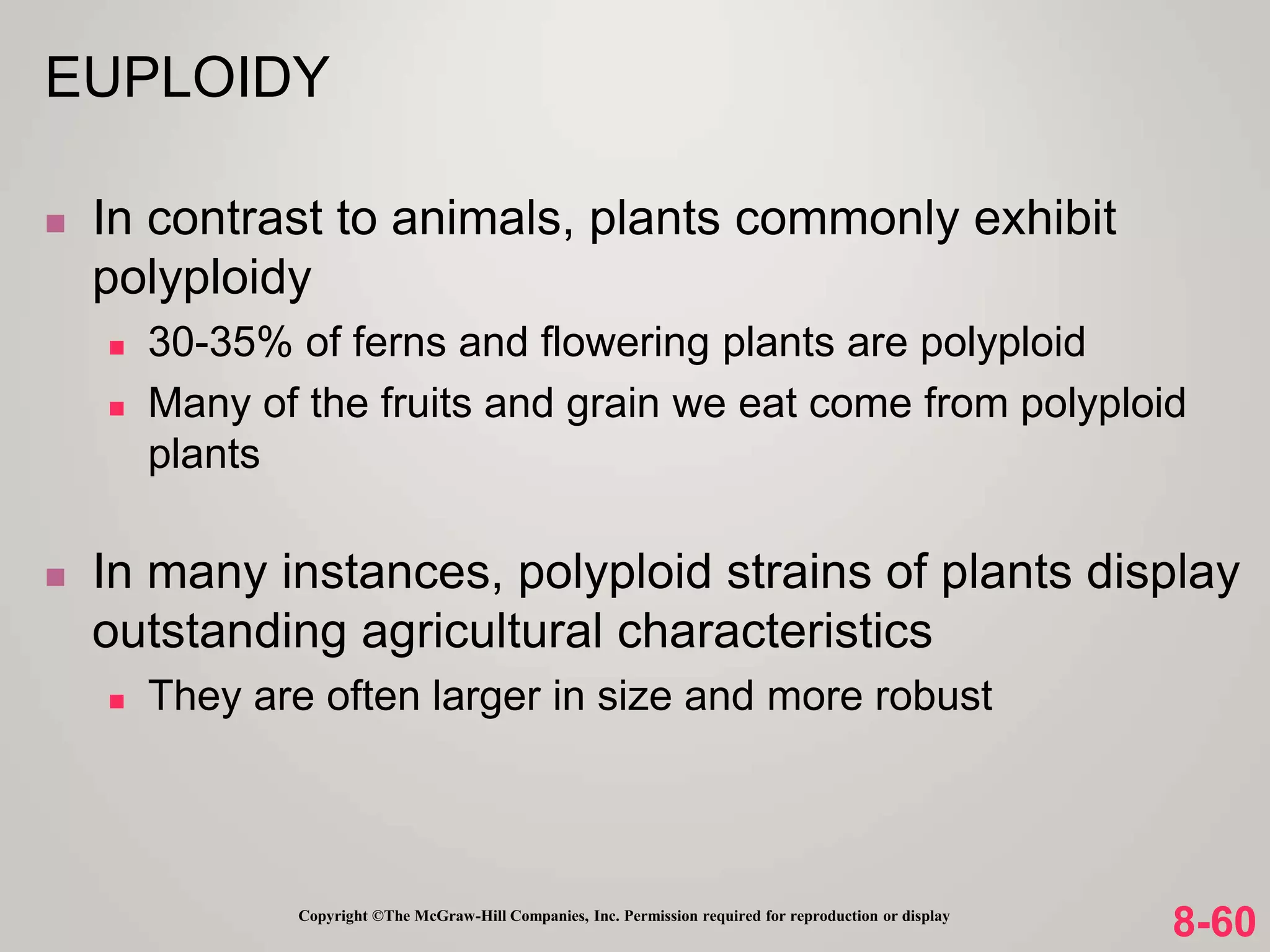 8-60
Copyright ©The McGraw-Hill Companies, Inc. Permission required for reproduction or display
 In contrast to animals, plants commonly exhibit
polyploidy
 30-35% of ferns and flowering plants are polyploid
 Many of the fruits and grain we eat come from polyploid
plants
 In many instances, polyploid strains of plants display
outstanding agricultural characteristics
 They are often larger in size and more robust
EUPLOIDY
 