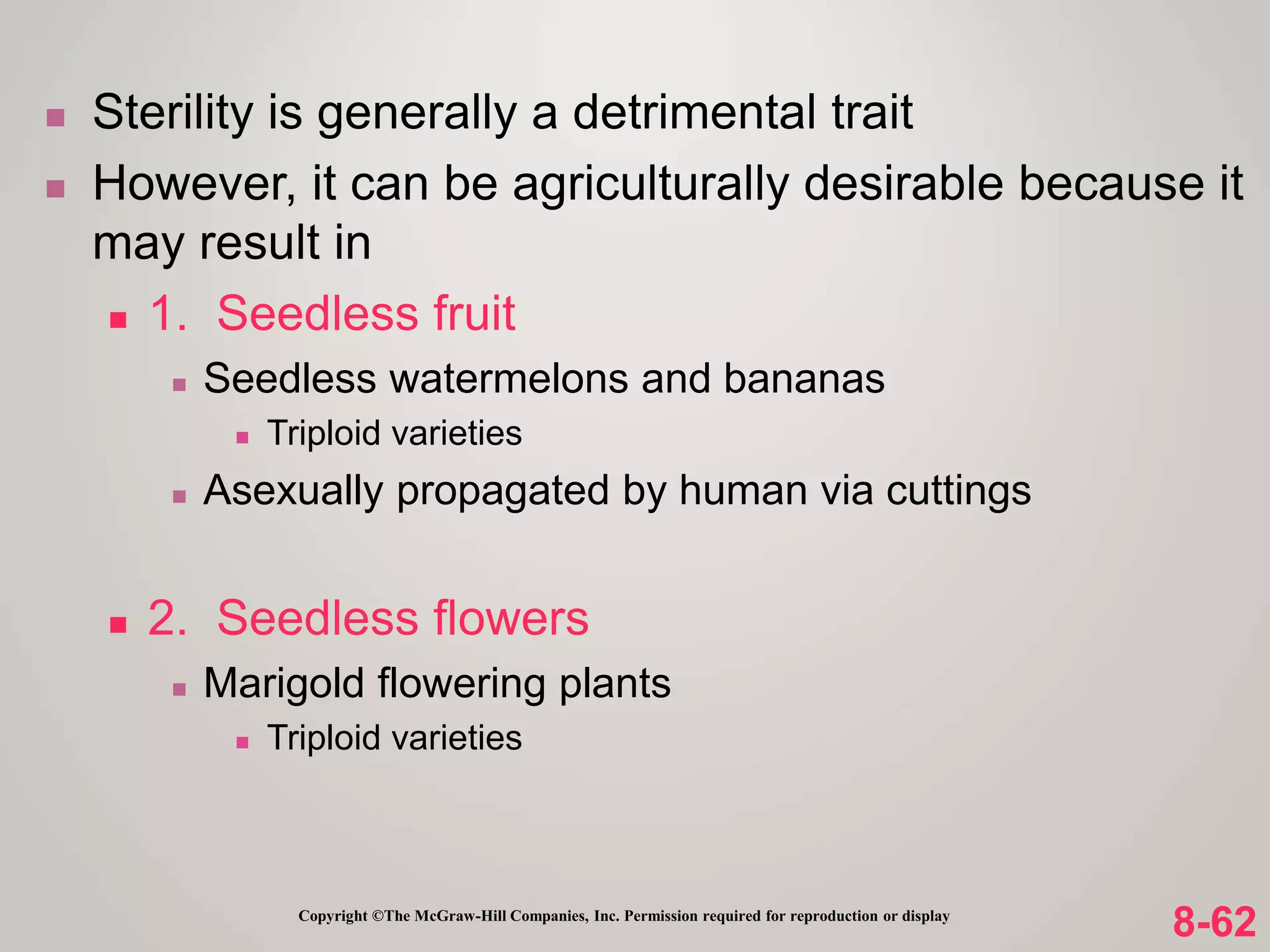 8-62
Copyright ©The McGraw-Hill Companies, Inc. Permission required for reproduction or display
 Sterility is generally a detrimental trait
 However, it can be agriculturally desirable because it
may result in
 1. Seedless fruit
 Seedless watermelons and bananas
 Triploid varieties
 Asexually propagated by human via cuttings
 2. Seedless flowers
 Marigold flowering plants
 Triploid varieties
 