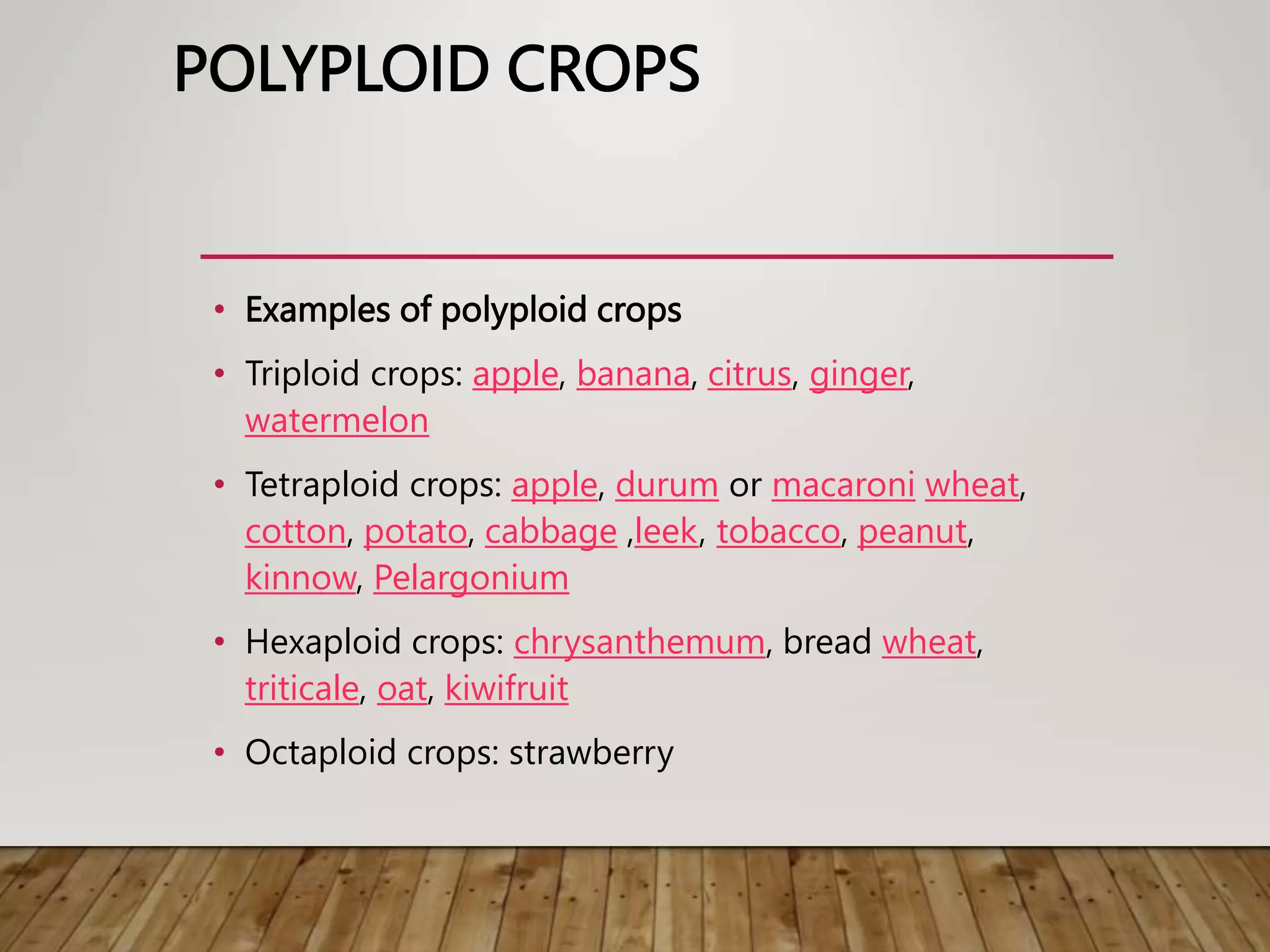 POLYPLOID CROPS
• Examples of polyploid crops
• Triploid crops: apple, banana, citrus, ginger,
watermelon
• Tetraploid crops: apple, durum or macaroni wheat,
cotton, potato, cabbage ,leek, tobacco, peanut,
kinnow, Pelargonium
• Hexaploid crops: chrysanthemum, bread wheat,
triticale, oat, kiwifruit
• Octaploid crops: strawberry
 
