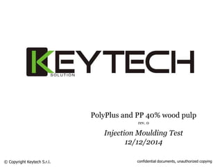PolyPlus and PP 40% wood pulp 
rev. 0 
Injection Moulding Test 
12/12/2014 
© Copyright Keytech S.r.l. confidential documents, unauthorized copying 
 