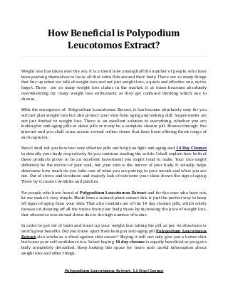How Beneficial is Polypodium
Leucotomos Extract?
Weight loss has taken over the era. It is a trend now among half the number of people, who have
been pushing themselves to loose all that extra flab around their body. There are so many things
that line up when we talk of weight loss and not just weight loss, a quick and effective one, not to
forget. There are so many weight loss claims in the market, it at times becomes absolutely
overwhelming for many weight loss enthusiasts as they get confused thinking which one to
choose.
With the emergence of Polypodium Leucotomos Extract, it has become absolutely easy for you
not just plan weight loss but also protect your skin from aging and looking dull. Supplements are
not just limited to weight loss. There is an excellent solution to everything, whether you are
looking for anti-aging pills or detox pills or many be a complete cleanse pill. Browse through the
internet and you shall come across several online stores that have been offering finest range of
such capsules.
Here I shall tell you how two very effective pills can help you fight anti-aging and 14 Day Cleanse
to detoxify your body respectively. As you continue reading the article I shall explain how both of
these products prove to be an excellent investment you might tend to make. Your face might
definitely be the mirror of your soul, but your skin is the mirror of your body. It actually helps
determine how much do you take care of what you are putting in your mouth and what you are
not. Out of stress and tiredness and majorly lack of nutrients your skins shows the sign of aging.
There by it creates wrinkles and patches.
For people who have heard of Polypodium Leucotomos Extract and for the ones who have not,
let me make it very simple. Made from a natural plant extract this is just the perfect way to keep
off signs of aging from your skin. That also reminds me of the 14 day cleanse pills, which solely
focuses on cleaning off all the toxins from your body, there-by increasing the pace of weight loss,
that otherwise was slowed down due to the high number of toxins.
In order to get rid of toxin and boost up your weight loss taking the pill as per its directions is
worth great benefits. Did you know apart from being an anti-aging pill Polypodium Leucotomos
Extract also works as a shied against skin cancer? Buying it will not only give you a better skin
but boost your self-confidence too. In fact buying 14 day cleanse is equally beneficial as you get a
body completely detoxified. Keep looking this space for more such useful information about
weight loss and other things.
Polypodium Leucotomos Extract, 14 Day Cleanse
 
