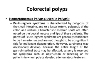 Colorectal polyps
• Hamartomatous Polyps (Juvenile Polyps):
– Peutz-Jeghers syndrome is characterized by polyposis of
the small intestine, and to a lesser extent, polyposis of the
colon and rectum. Characteristic melanin spots are often
noted on the buccal mucosa and lips of these patients. The
polyps of Peutz-Jeghers syndrome are generally considered
to be hamartomas and are not thought to be at significant
risk for malignant degeneration. However, carcinoma may
occasionally develop. Because the entire length of the
gastrointestinal tract may be affected, surgery is reserved
for symptoms such as obstruction or bleeding or for
patients in whom polyps develop adenomatous features.
 