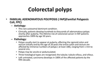 Colorectal polyps
• FAMILIAL ADENOMATOUS POLYPOSIS ( FAP)(Familial Polyposis
Coli, FPC)
– Aetiology:
• This rare autosomal dominant condition.
• Clinically, patients develop hundreds to thousands of adenomatous polyps
shortly after puberty. The lifetime risk of colorectal cancer in FAP patients
approaches 100% by age 50 years.
– Pathology:
• Polyps usually start to appear at puberty, affecting the sigmoid colon and
rectum initially and by the age of 20 years the entire colon and rectum are
affected by immense numbers of polyps ( at least 100), ranging from 1 mm to
several cms.
• Polyps may be sessile or pedunculated.
• Three histological types are recognized; the tubular, tubulo-villous, and villous.
• Left untreated, carcinoma develops in 100% of the affected patients by the
fifth decade.
 
