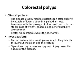 Colorectal polyps
• Clinical picture:
– The disease usually manifests itself soon after puberty
by attacks of lower abdominal pain, diarrhoea,
tenesmus with the passage of blood and mucus in the
stools. Loss of weight, anaemia and general debility
are common.
– Rectal examination reveals the adenomas.
• Investigations:
– Barium enema shows multiple rounded filling defects
throughout the colon and the rectum.
– Sigmoidoscopy or colonoscopy and biopsy prove the
nature of the disease.
 