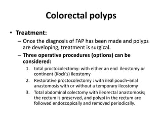 Colorectal polyps
• Treatment:
– Once the diagnosis of FAP has been made and polyps
are developing, treatment is surgical.
– Three operative procedures (options) can be
considered:
1. total proctocolectomy: with either an end ileostomy or
continent (Kock's) ileostomy
2. Restorative proctocolectomy : with ileal pouch–anal
anastomosis with or without a temporary ileostomy
3. Total abdominal colectomy with ileorectal anastomosis;
the rectum is preserved, and polypi in the rectum are
followed endoscopically and removed periodically.
 