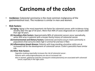 Carcinoma of the colon
• Incidence: Colorectal carcinoma is the most common malignancy of the
gastrointestinal tract. The incidence is similar in men and women.
• Risk Factors:
(1) Aging: Aging is the most important risk factor for colorectal cancer, with incidence rising
steadily after the age of 50 years. More than 90% of cases diagnosed are in people older
than age 50 years.
(2) Hereditary Risk Factors: Approximately 80% of colorectal cancers occur sporadically,
while 20% arise in patients with a known family history of colorectal cancer.
(3) Environmental and Dietary Factors: Colorectal carcinoma occurs more commonly in
populations that consume diets high in animal fat and low in fiber.
(4) Inflammatory bowel disease: Patients with long-standing ulcerative colitis are at
increased risk for the development of colorectal cancer. Crohn's pancolitis have similar
risk.
(5) Other Risk Factors:
Cigarette smoking reportedly increases the risk of colorectal cancer .
Patients with ureterosigmoidostomy are also at increased risk .
Also in women, gallstones (and the consequent cholecystectomy) are associated with colorectal
cancer, especially in the right colon.
 