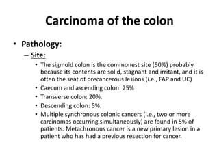 Carcinoma of the colon
• Pathology:
– Site:
• The sigmoid colon is the commonest site (50%) probably
because its contents are solid, stagnant and irritant, and it is
often the seat of precancerous lesions (i.e., FAP and UC)
• Caecum and ascending colon: 25%
• Transverse colon: 20%.
• Descending colon: 5%.
• Multiple synchronous colonic cancers (i.e., two or more
carcinomas occurring simultaneously) are found in 5% of
patients. Metachronous cancer is a new primary lesion in a
patient who has had a previous resection for cancer.
 