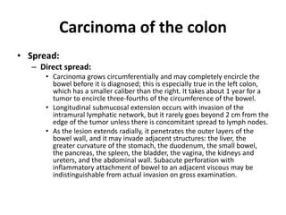 Carcinoma of the colon
• Spread:
– Direct spread:
• Carcinoma grows circumferentially and may completely encircle the
bowel before it is diagnosed; this is especially true in the left colon,
which has a smaller caliber than the right. It takes about 1 year for a
tumor to encircle three-fourths of the circumference of the bowel.
• Longitudinal submucosal extension occurs with invasion of the
intramural lymphatic network, but it rarely goes beyond 2 cm from the
edge of the tumor unless there is concomitant spread to lymph nodes.
• As the lesion extends radially, it penetrates the outer layers of the
bowel wall, and it may invade adjacent structures: the liver, the
greater curvature of the stomach, the duodenum, the small bowel,
the pancreas, the spleen, the bladder, the vagina, the kidneys and
ureters, and the abdominal wall. Subacute perforation with
inflammatory attachment of bowel to an adjacent viscous may be
indistinguishable from actual invasion on gross examination.
 