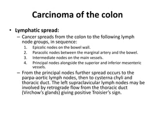 Carcinoma of the colon
• Lymphatic spread:
– Cancer spreads from the colon to the following lymph
node groups, in sequence:
1. Epicolic nodes on the bowel wall.
2. Paracolic nodes between the marginal artery and the bowel.
3. Intermediate nodes on the main vessels.
4. Principal nodes alongside the superior and inferior mesenteric
vessels.
– From the principal nodes further spread occurs to the
parpa-aortic lymph nodes, then to cysterna chyli and
thoracic duct. The left supraclavicular lymph nodes may be
involved by retrograde flow from the thoracic duct
(Virchow’s glands) giving positive Troisier’s sign.
 