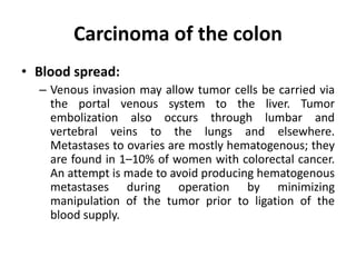 Carcinoma of the colon
• Blood spread:
– Venous invasion may allow tumor cells be carried via
the portal venous system to the liver. Tumor
embolization also occurs through lumbar and
vertebral veins to the lungs and elsewhere.
Metastases to ovaries are mostly hematogenous; they
are found in 1–10% of women with colorectal cancer.
An attempt is made to avoid producing hematogenous
metastases during operation by minimizing
manipulation of the tumor prior to ligation of the
blood supply.
 