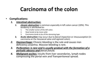 Carcinoma of the colon
• Complications:
1. Intestinal obstruction:
1. chronic obstruction is common especially in left colon cancer (20%). This
tendency is attributed to:
1. The smaller lumen of the left colon.
2. Stool tends to be more solid.
3. Carcinoma tends to be of the stenosing type.
2. Acute obstruction may occur due to faecal impaction or intussusception (in
carcinoma at the ileocaecal valve and sigmoid colon).
2. Haemorrhage: Chronic bleeding is the rule and causes iron
deficiency anaemia. Massive bleeding is rare.
3. Perforation: is rare and is usually gradual with the formation of a
pericolic abscess and faecal fistula.
4. Malignant ascites: results from liver secondaries, lymph nodes
compressing the portal vein and Transperitoneal spread.
 