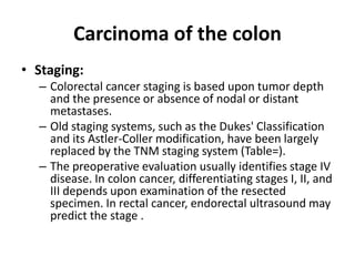 Carcinoma of the colon
• Staging:
– Colorectal cancer staging is based upon tumor depth
and the presence or absence of nodal or distant
metastases.
– Old staging systems, such as the Dukes' Classification
and its Astler-Coller modification, have been largely
replaced by the TNM staging system (Table=).
– The preoperative evaluation usually identifies stage IV
disease. In colon cancer, differentiating stages I, II, and
III depends upon examination of the resected
specimen. In rectal cancer, endorectal ultrasound may
predict the stage .
 