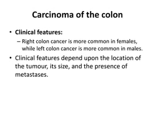 Carcinoma of the colon
• Clinical features:
– Right colon cancer is more common in females,
while left colon cancer is more common in males.
• Clinical features depend upon the location of
the tumour, its size, and the presence of
metastases.
 