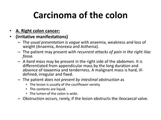 Carcinoma of the colon
• A. Right colon cancer:
• (Irritative manifestations)
– The usual presentation is vague with anaemia, weakness and loss of
weight (Anaemia, Anorexia and Asthenia).
– The patient may present with recurrent attacks of pain in the right iliac
fossa.
– A hard mass may be present in the right side of the abdomen. It is
differentiated from appendicular mass by the long duration and
absence of toxaemia and tenderness. A malignant mass is hard, ill-
defined, irregular and fixed.
– The patient does not present by intestinal obstruction as
• The lesion is usually of the cauliflower variety.
• The contents are liquid.
• The lumen of the colon is wide.
– Obstruction occurs, rarely, if the lesion obstructs the ileocaecal valve.
 