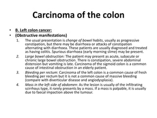 Carcinoma of the colon
• B. Left colon cancer:
• (Obstructive manifestations)
1. The usual presentation is change of bowel habits, usually as progressive
constipation, but there may be diarrhoea or attacks of constipation
alternating with diarrhoea. These patients are usually diagnosed and treated
as having colitis. Spurious diarrhoea (early morning slime) may be present.
2. Large bowel obstruction: The patient may present as acute, subacute or
chronic large bowel obstruction. There is constipation, severe abdominal
distension but vomiting is late. Carcinoma of the sigmoid colon is a common
cause of intestinal obstruction in an elderly patient.
3. Bleeding per rectum: Carcinoma of the left colon is a common cause of fresh
bleeding per rectum but it is not a common cause of massive bleeding
(compare with diverticular disease and angiodysplasia).
4. Mass in the left side of abdomen: As the lesion is usually of the infiltrating
scirrhous type, it rarely presents by a mass. If a mass is palpable, it is usually
due to faecal impaction above the tumour.
 