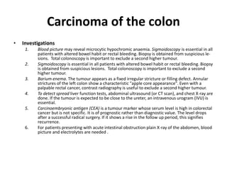 Carcinoma of the colon
• Investigations
1. Blood picture may reveal microcytic hypochromic anaemia. Sigmoidoscopy is essential in all
patients with altered bowel habit or rectal bleeding. Biopsy is obtained from suspicious le-
sions. Total colonoscopy is important to exclude a second higher tumour.
2. Sigmoidoscopy is essential in all patients with altered bowel habit or rectal bleeding. Biopsy
is obtained from suspicious lesions. Total colonoscopy is important to exclude a second
higher tumour.
3. Barium enema. The tumour appears as a fixed irregular stricture or filling defect. Annular
strictures of the left colon show a characteristic "apple core appearance". Even with a
palpable rectal cancer, contrast radiography is useful to exclude a second higher tumour.
4. To detect spread liver function tests, abdominal ultrasound (or CT scan), and chest X-ray are
done. If the tumour is expected to be close to the ureter, an intravenous urogram (IVU) is
essential.
5. Carcinoembryonic antigen (CEA) is a tumour marker whose serum level is high in colorectal
cancer but is not specific. It is of prognostic rather than diagnostic value. The level drops
after a successful radical surgery. If it shows a rise in the follow up period, this signifies
recurrence.
6. For patients presenting with acute intestinal obstruction plain X-ray of the abdomen, blood
picture and electrolytes are needed .
 