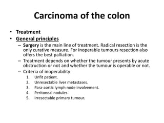 Carcinoma of the colon
• Treatment
• General principles
– Surgery is the main line of treatment. Radical resection is the
only curative measure. For inoperable tumours resection also
offers the best palliation.
– Treatment depends on whether the tumour presents by acute
obstruction or not and whether the tumour is operable or not.
– Criteria of inoperability
1. Unfit patient.
2. Unresectable liver metastases.
3. Para-aortic lymph node involvement.
4. Peritoneal nodules
5. Irresectable primary tumour.
 