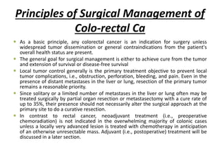 Principles of Surgical Management of
Colo-rectal Ca
 As a basic principle, any colorectal cancer is an indication for surgery unless
widespread tumor dissemination or general contraindications from the patient's
overall health status are present.
 The general goal for surgical management is either to achieve cure from the tumor
and extension of survival or disease-free survival
 Local tumor control generally is the primary treatment objective to prevent local
tumor complications, i.e., obstruction, perforation, bleeding, and pain. Even in the
presence of distant metastases in the liver or lung, resection of the primary tumor
remains a reasonable priority.
 Since solitary or a limited number of metastases in the liver or lung often may be
treated surgically by partial organ resection or metastasectomy with a cure rate of
up to 35%, their presence should not necessarily alter the surgical approach at the
primary site to do a curative resection.
 In contrast to rectal cancer, neoadjuvant treatment (i.e., preoperative
chemoradiation) is not indicated in the overwhelming majority of colonic cases
unless a locally very advanced lesion is treated with chemotherapy in anticipation
of an otherwise unresectable mass. Adjuvant (i.e., postoperative) treatment will be
discussed in a later section.
 