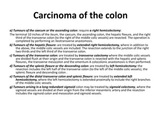 Carcinoma of the colon
a) Tumours of the caecum or the ascending colon: require a right hemicolectomy:
The terminal 10 inches of the ileum, the caecum, the ascending colon, the hepatic flexure, and the right
third of the transverse colon (to the right of the middle colic vessels) are resected. The operation is
completed by performing an ileotransverse anastomosis.
b) Tumours of the hepatic flexure: are treated by extended right hemicolectomy, where in addition to
the above, the middle colic vessels are included. The resection extends to the junction of the right
two thirds and the left third of the transverse colon.
c) Tumours of the transverse colon: are treated by transverse colectomy where the middle colic vessels
are divided flush at their origin and the transverse colon is resected with the hepatic and splenic
flexures, the transverse mesocolon and the omentum A colocolonic anastomosis is then performed.
d) Tumours of the splenic flexure or the descending colon: are treated by left hemicolectomy: the
resection includes the left half of the transverse colon (to the left of the middle colic vessels), the
splenic flexure and descending colon .
e) Tumours of the distal transverse colon and splenic flexure: are treated by extended left
hemicolectomy, where the left hemicolectomy is extended proximally to include the right branches
of the middle colic vessels.
g) Tumours arising in a long redundant sigmoid colon may be treated by sigmoid colectomy, where the
sigmoid vessels are divided at their origin from the inferior mesenteric artery and the resection
includes the sigmoid colon and mesocolon and sigmoid vessels.
 
