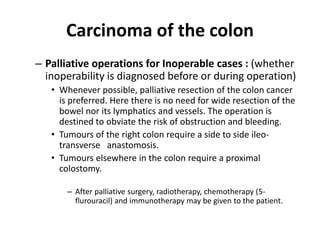 Carcinoma of the colon
– Palliative operations for Inoperable cases : (whether
inoperability is diagnosed before or during operation)
• Whenever possible, palliative resection of the colon cancer
is preferred. Here there is no need for wide resection of the
bowel nor its lymphatics and vessels. The operation is
destined to obviate the risk of obstruction and bleeding.
• Tumours of the right colon require a side to side ileo-
transverse anastomosis.
• Tumours elsewhere in the colon require a proximal
colostomy.
– After palliative surgery, radiotherapy, chemotherapy (5-
flurouracil) and immunotherapy may be given to the patient.
 