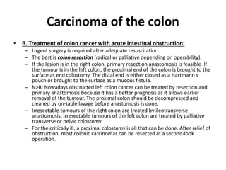 Carcinoma of the colon
• B. Treatment of colon cancer with acute intestinal obstruction:
– Urgent surgery is required after adequate resuscitation.
– The best is colon resection (radical or palliative depending on operability).
– If the lesion is in the right colon, primary resection anastomosis is feasible .If
the tumour is in the left colon, the proximal end of the colon is brought to the
surface as end colostomy. The distal end is either closed as a Hartmann s
pouch or brought to the surface as a mucous fistula.
– N>B: Nowadays obstructed left colon cancer can be treated by resection and
primary anastomosis because it has a better prognosis as it allows earlier
removal of the tumour. The proximal colon should be decompressed and
cleaned by on-table lavage before anastomosis is done.
– Irresectable tumours of the right colon are treated by ileotransverse
anastomosis. Irresectable tumours of the left colon are treated by palliative
transverse or pelvic colostomy.
– For the critically ill, a proximal colostomy is all that can be done. After relief of
obstruction, most colonic carcinomas can be resected at a second-look
operation.
 