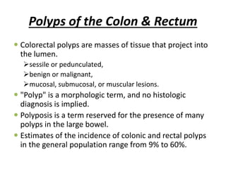 Polyps of the Colon & Rectum
 Colorectal polyps are masses of tissue that project into
the lumen.
sessile or pedunculated,
benign or malignant,
mucosal, submucosal, or muscular lesions.
 "Polyp" is a morphologic term, and no histologic
diagnosis is implied.
 Polyposis is a term reserved for the presence of many
polyps in the large bowel.
 Estimates of the incidence of colonic and rectal polyps
in the general population range from 9% to 60%.
 