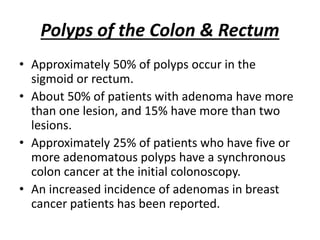 Polyps of the Colon & Rectum
• Approximately 50% of polyps occur in the
sigmoid or rectum.
• About 50% of patients with adenoma have more
than one lesion, and 15% have more than two
lesions.
• Approximately 25% of patients who have five or
more adenomatous polyps have a synchronous
colon cancer at the initial colonoscopy.
• An increased incidence of adenomas in breast
cancer patients has been reported.
 