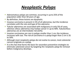 Neoplastic Polyps
 Adenomatous polyps are common, occurring in up to 25% of the
population older than 50 years of age.
 By definition, these lesions are dysplastic.
 Invasive carcinoma is present in 5% of all adenomas, but the incidence
correlates with the size and type of the adenoma
 Tubular adenomas are associated with malignancy in only 5% of cases,
whereas villous adenomas may harbor cancer in up to 40%. Tubulovillous
adenomas are at intermediate risk (22%).
 Invasive carcinomas are rare in polyps smaller than 1 cm; the incidence
increases with size. The risk of carcinoma in a polyp larger than 2 cm is 35
to 50%.
 Although most neoplastic polyps do not evolve to cancer, most colorectal
cancers originate as a polyp.
 It is this fact that forms the basis for secondary prevention strategies to
eliminate colorectal cancer by targeting the neoplastic polyp for removal
before malignancy develops.
 