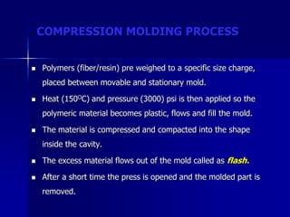 COMPRESSION MOLDING PROCESS
 Polymers (fiber/resin) pre weighed to a specific size charge,
placed between movable and stationary mold.
 Heat (150OC) and pressure (3000) psi is then applied so the
polymeric material becomes plastic, flows and fill the mold.
 The material is compressed and compacted into the shape
inside the cavity.
 The excess material flows out of the mold called as flash.
 After a short time the press is opened and the molded part is
removed.
 