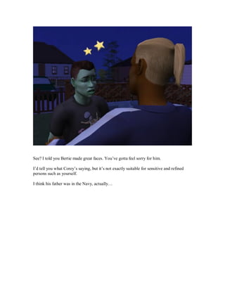 See? I told you Bertie made great faces. You’ve gotta feel sorry for him.
I’d tell you what Corey’s saying, but it’s not exactly suitable for sensitive and refined
persons such as yourself.
I think his father was in the Navy, actually…
 