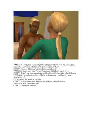 VANESSA: Corey, I am so, so sorry! I thought you were okay with me, Bertie, you,
and… uh… Anyway, I didn’t mean to upset you, I really didn’t.
COREY: There’s a difference between dating and a hot tub.
VANESSA: Yes, I know, and I’m sorry! And, um, the bed only sleeps two…
COREY: Bertie’s and your portraits are both bright red. I’m taking the other bedroom.
VANESSA: I’m really sorry, Corey. Maybe in the morning I could go buy some
strawberries…?
I’m pretty sure that would be cheating.
COREY: Yeah, what she said. You can just apologize endlessly instead.
VANESSA: Wait – what who said?
COREY: Good night, Vanessa.
 