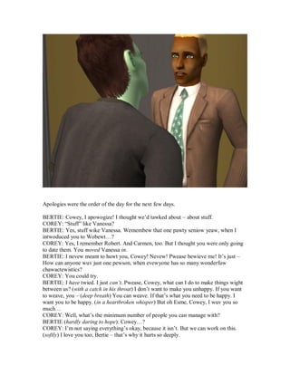 Apologies were the order of the day for the next few days.
BERTIE: Cowey, I apowogize! I thought we’d tawked about – about stuff.
COREY: “Stuff” like Vanessa?
BERTIE: Yes, stuff wike Vanessa. Wemembew that one pawty seniow yeaw, when I
intwoduced you to Wobewt…?
COREY: Yes, I remember Robert. And Carmen, too. But I thought you were only going
to date them. You moved Vanessa in.
BERTIE: I nevew meant to huwt you, Cowey! Nevew! Pwease bewieve me! It’s just –
How can anyone wuv just one pewson, when evewyone has so many wonderfuw
chawactewistics?
COREY: You could try.
BERTIE: I have twied. I just can’t. Pwease, Cowey, what can I do to make things wight
between us? (with a catch in his throat) I don’t want to make you unhappy. If you want
to weave, you – (deep breath) You can weave. If that’s what you need to be happy. I
want you to be happy. (in a heartbroken whisper) But oh Esme, Cowey, I wuv you so
much…
COREY: Well, what’s the minimum number of people you can manage with?
BERTIE (hardly daring to hope): Cowey…?
COREY: I’m not saying everything’s okay, because it isn’t. But we can work on this.
(softly) I love you too, Bertie – that’s why it hurts so deeply.
 