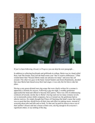 If you’ve been following Already in Progress you can skip the next paragraph…
In addition to collecting boyfriends and girlfriends in college, Bertie was in a band called
Katy And The Greeks. Katy left the band senior year “due to creative differences.” (That
sounds better than “because Bertie made one advance too many” and saves face all
around.) The other two guys in the band, Gerard Sanders and Zenon Rudelansky, decided
that since Bertie had chased away their lead singer, it was only fair for him to take her
place.
Having a cute green-skinned man sing songs that were clearly written for a woman is
apparently a formula for success. Following a gig one night, a wealthy gentleman
approached the band and offered to become their patron. There was a bit of embarrassing
confusion all around, mostly due to Bertie’s having read one too many romance novels
set in nineteenth-century ballet companies, but as it turned out, the gentleman had no
ulterior motives. He simply thought that Prince of Charming (the band’s name that week)
was so good that they should focus all their time and effort on making music, instead of
worrying about jobs and bills and so forth. To that end, he paid for them to move out of
their mother’s houses and into a house of their own, one big enough to fit everyone’s
significant others, to say nothing of the dog.
 