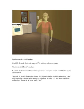 But I’m sure it will all be okay.
CASSIE: Be well, Bertie. Be happy. I’ll be with you wherever you go.
Cassie was (is?) Bertie’s mother.
CASSIE: So hurry up and move already! I always wondered what it would be like to live
in a mansion.
Which is all there is for this installment. We’ll just be hitting the high points here. I don’t
anticipate other chapters being longer by too much. “Kissing +5” gets pretty repetitive,
and so does “I’m so so so sorry, really I am!”
 