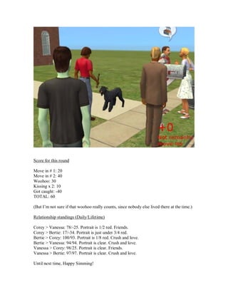 Score for this round
Move in # 1: 20
Move in # 2: 40
Woohoo: 30
Kissing x 2: 10
Got caught: -40
TOTAL: 60
(But I’m not sure if that woohoo really counts, since nobody else lived there at the time.)
Relationship standings (Daily/Lifetime)
Corey > Vanessa: 78/-25. Portrait is 1/2 red. Friends.
Corey > Bertie: 17/-34. Portrait is just under 3/4 red.
Bertie > Corey: 100/93. Portrait is 1/8 red. Crush and love.
Bertie > Vanessa: 94/94. Portrait is clear. Crush and love.
Vanessa > Corey: 98/25. Portrait is clear. Friends.
Vanessa > Bertie: 97/97. Portrait is clear. Crush and love.
Until next time, Happy Simming!
 