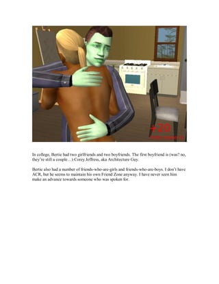 In college, Bertie had two girlfriends and two boyfriends. The first boyfriend is (was? no,
they’re still a couple…) Corey Jeffress, aka Architecture Guy.
Bertie also had a number of friends-who-are-girls and friends-who-are-boys. I don’t have
ACR, but he seems to maintain his own Friend Zone anyway. I have never seen him
make an advance towards someone who was spoken for.
 