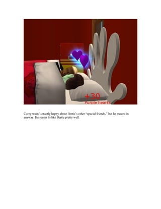 Corey wasn’t exactly happy about Bertie’s other “special friends,” but he moved in
anyway. He seems to like Bertie pretty well.
 