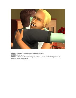 BERTIE: Vanessa’s going to move in with us, Cowey!
COREY: Is she now.
BERTIE (oblivious): Yup! We’we going to have a gweat time! I think you two are
weawwy going to get awong.
 